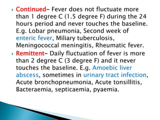  Continued- Fever does not fluctuate more
than 1 degree C (1.5 degree F) during the 24
hours period and never touches the baseline.
E.g. Lobar pneumonia, Second week of
enteric fever, Miliary tuberculosis,
Meningococcal meningitis, Rheumatic fever.
 Remittent- Daily fluctuation of fever is more
than 2 degree C (3 degree F) and it never
touches the baseline. E.g. Amoebic liver
abscess, sometimes in urinary tract infection,
Acute bronchopneumonia, Acute tonsillitis,
Bacteraemia, septicaemia, pyaemia.
 
