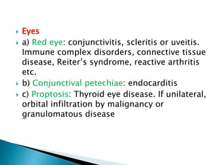  Eyes
 a) Red eye: conjunctivitis, scleritis or uveitis.
Immune complex disorders, connective tissue
disease, Reiter’s syndrome, reactive arthritis
etc.
 b) Conjunctival petechiae: endocarditis
 c) Proptosis: Thyroid eye disease. If unilateral,
orbital infiltration by malignancy or
granulomatous disease
 