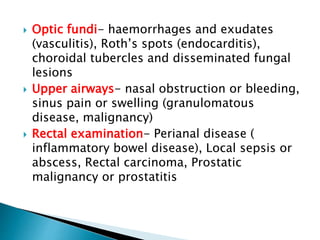  Optic fundi- haemorrhages and exudates
(vasculitis), Roth’s spots (endocarditis),
choroidal tubercles and disseminated fungal
lesions
 Upper airways- nasal obstruction or bleeding,
sinus pain or swelling (granulomatous
disease, malignancy)
 Rectal examination- Perianal disease (
inflammatory bowel disease), Local sepsis or
abscess, Rectal carcinoma, Prostatic
malignancy or prostatitis
 