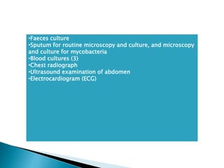 •Faeces culture
•Sputum for routine microscopy and culture, and microscopy
and culture for mycobacteria
•Blood cultures (3)
•Chest radiograph
•Ultrasound examination of abdomen
•Electrocardiogram (ECG)
 
