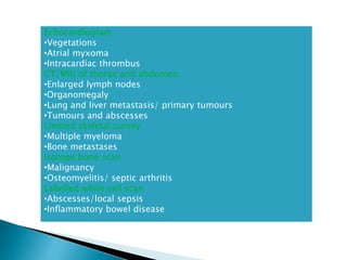 Echocardiogram
•Vegetations
•Atrial myxoma
•Intracardiac thrombus
CT/MRI of thorax and abdomen
•Enlarged lymph nodes
•Organomegaly
•Lung and liver metastasis/ primary tumours
•Tumours and abscesses
Limited skeletal survey
•Multiple myeloma
•Bone metastases
Isotope bone scan
•Malignancy
•Osteomyelitis/ septic arthritis
Labelled white cell scan
•Abscesses/local sepsis
•Inflammatory bowel disease
 
