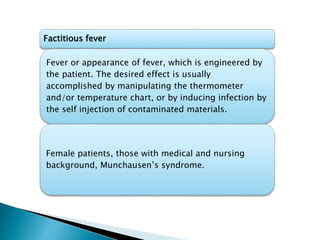 Factitious fever
Fever or appearance of fever, which is engineered by
the patient. The desired effect is usually
accomplished by manipulating the thermometer
and/or temperature chart, or by inducing infection by
the self injection of contaminated materials.
Female patients, those with medical and nursing
background, Munchausen’s syndrome.
 