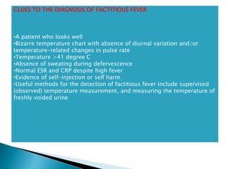 CLUES TO THE DIAGNOSIS OF FACTITIOUS FEVER
•A patient who looks well
•Bizarre temperature chart with absence of diurnal variation and/or
temperature-related changes in pulse rate
•Temperature >41 degree C
•Absence of sweating during defervescence
•Normal ESR and CRP despite high fever
•Evidence of self-injection or self harm
•Useful methods for the detection of factitious fever include supervised
(observed) temperature measurement, and measuring the temperature of
freshly voided urine
 