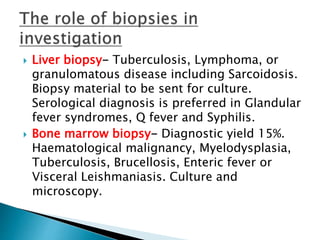  Liver biopsy- Tuberculosis, Lymphoma, or
granulomatous disease including Sarcoidosis.
Biopsy material to be sent for culture.
Serological diagnosis is preferred in Glandular
fever syndromes, Q fever and Syphilis.
 Bone marrow biopsy- Diagnostic yield 15%.
Haematological malignancy, Myelodysplasia,
Tuberculosis, Brucellosis, Enteric fever or
Visceral Leishmaniasis. Culture and
microscopy.
 