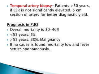  Temporal artery biopsy- Patients >50 years,
if ESR is not significantly elevated. 5 cm
section of artery for better diagnostic yield.
Prognosis in PUO
 Overall mortality is 30-40%
 <55 years: 5%
 >55 years: 30%. Malignancy
 If no cause is found: mortality low and fever
settles spontaneously.
 