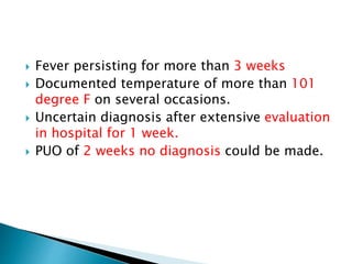  Fever persisting for more than 3 weeks
 Documented temperature of more than 101
degree F on several occasions.
 Uncertain diagnosis after extensive evaluation
in hospital for 1 week.
 PUO of 2 weeks no diagnosis could be made.
 