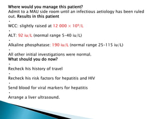 Where would you manage this patient?
Admit to a MAU side room until an infectious aetiology has been ruled
out. Results in this patient
•
WCC: slightly raised at 12 000 × 109/L
•
ALT: 92 iu/L (normal range 5–40 iu/L)
•
Alkaline phosphatase: 190 iu/L (normal range 25–115 iu/L)
•
All other initial investigations were normal.
What should you do now?
•
Recheck his history of travel
•
Recheck his risk factors for hepatitis and HIV
•
Send blood for viral markers for hepatitis
•
Arrange a liver ultrasound.
 