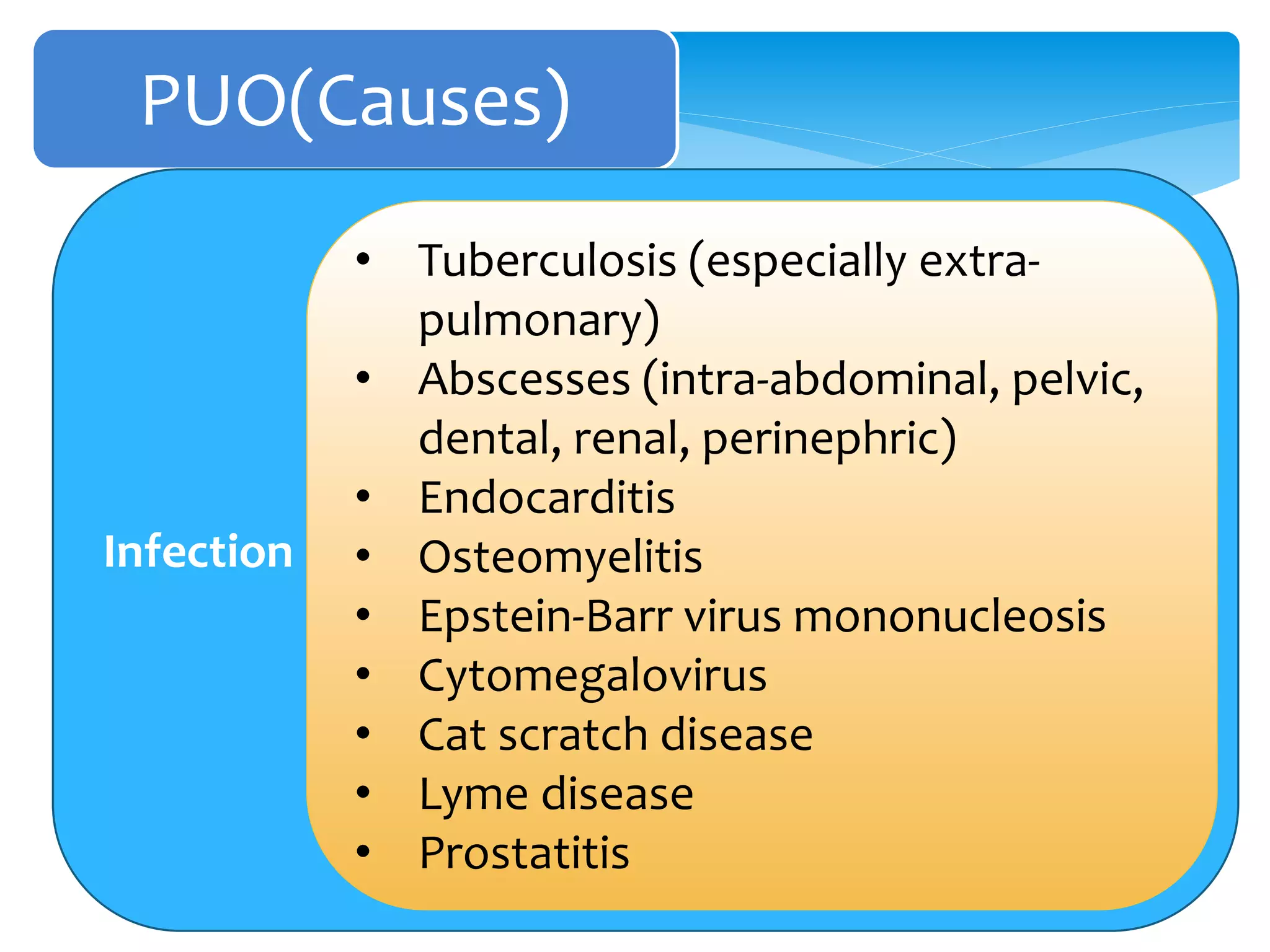 PUO(Causes)
Infection
• Tuberculosis (especially extra-
pulmonary)
• Abscesses (intra-abdominal, pelvic,
dental, renal, perinephric)
• Endocarditis
• Osteomyelitis
• Epstein-Barr virus mononucleosis
• Cytomegalovirus
• Cat scratch disease
• Lyme disease
• Prostatitis
 