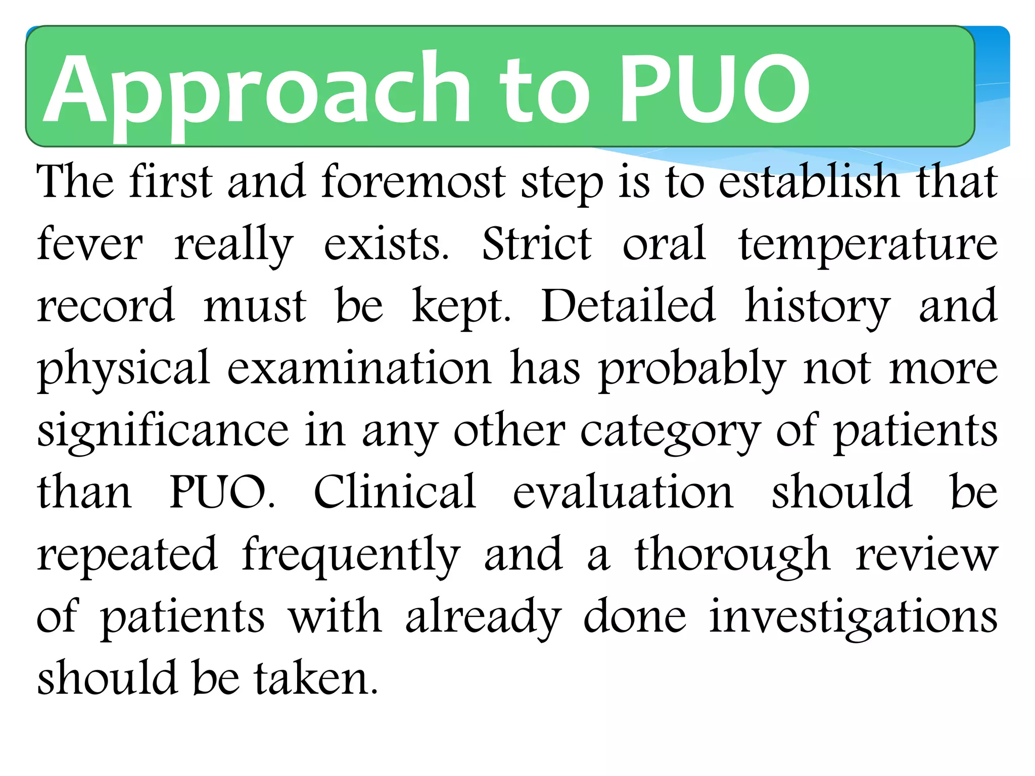 Approach of Patient with PUO
The first and foremost step is to establish that
fever really exists. Strict oral temperature
record must be kept. Detailed history and
physical examination has probably not more
significance in any other category of patients
than PUO. Clinical evaluation should be
repeated frequently and a thorough review
of patients with already done investigations
should be taken.
Approach to PUO
 