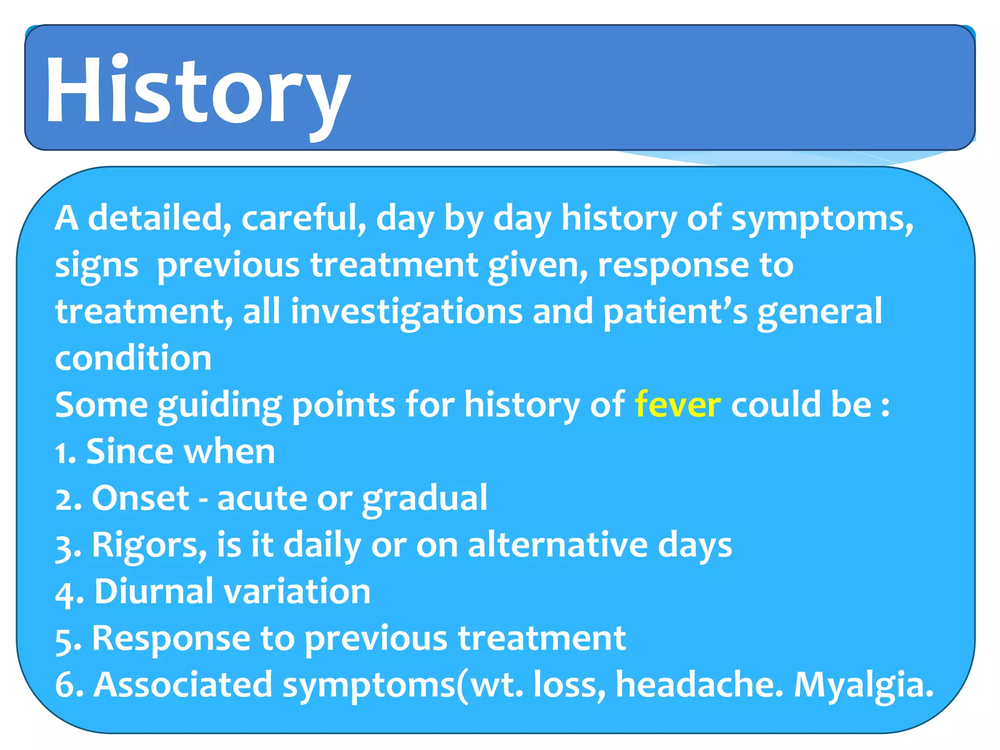 History
A detailed, careful, day by day history of symptoms,
signs previous treatment given, response to
treatment, all investigations and patient’s general
condition
Some guiding points for history of fever could be :
1. Since when
2. Onset - acute or gradual
3. Rigors, is it daily or on alternative days
4. Diurnal variation
5. Response to previous treatment
6. Associated symptoms(wt. loss, headache. Myalgia.
 