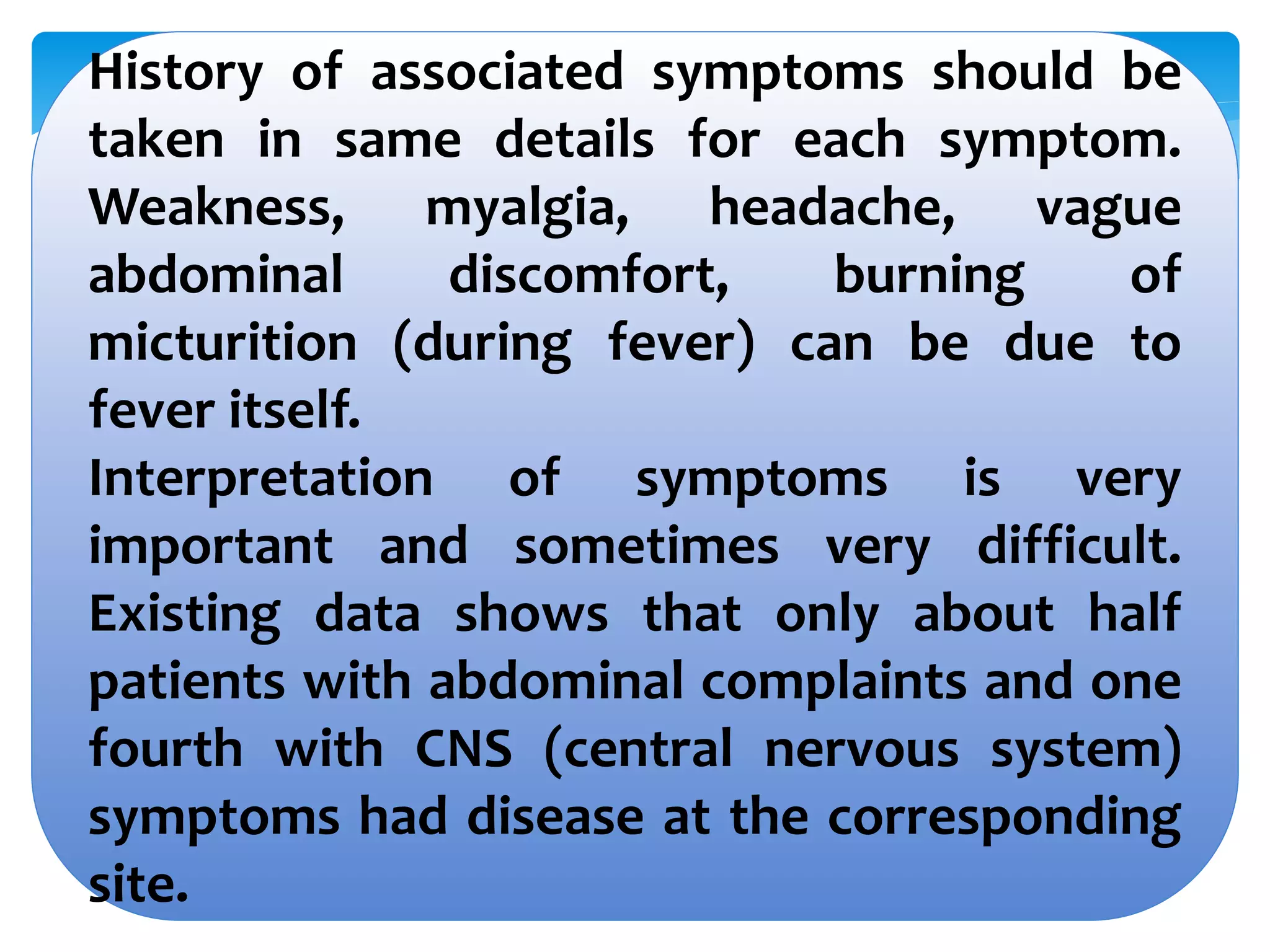 History of associated symptoms should be
taken in same details for each symptom.
Weakness, myalgia, headache, vague
abdominal discomfort, burning of
micturition (during fever) can be due to
fever itself.
Interpretation of symptoms is very
important and sometimes very difficult.
Existing data shows that only about half
patients with abdominal complaints and one
fourth with CNS (central nervous system)
symptoms had disease at the corresponding
site.
 