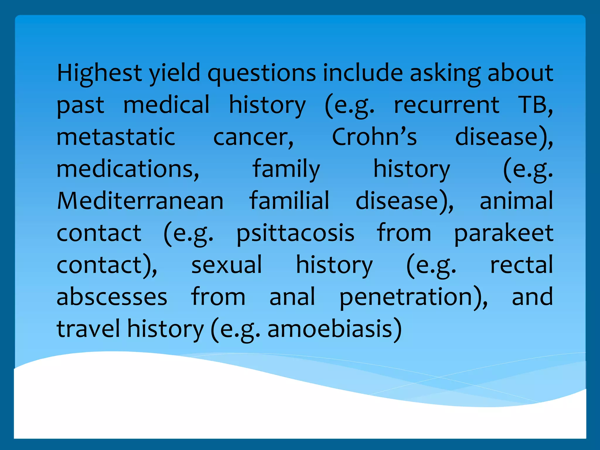 Highest yield questions include asking about
past medical history (e.g. recurrent TB,
metastatic cancer, Crohn’s disease),
medications, family history (e.g.
Mediterranean familial disease), animal
contact (e.g. psittacosis from parakeet
contact), sexual history (e.g. rectal
abscesses from anal penetration), and
travel history (e.g. amoebiasis)
 