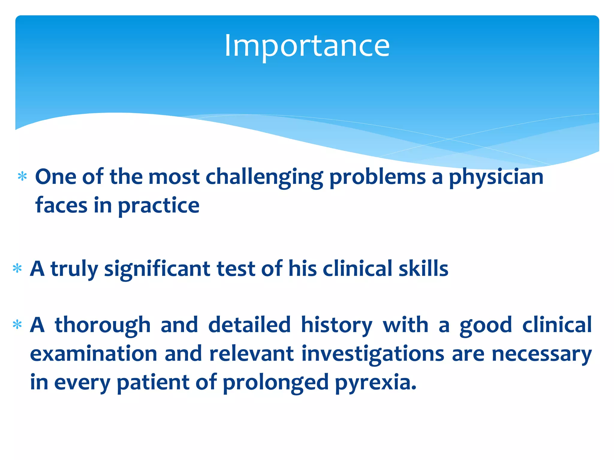 Importance
 One of the most challenging problems a physician
faces in practice
 A truly significant test of his clinical skills
 A thorough and detailed history with a good clinical
examination and relevant investigations are necessary
in every patient of prolonged pyrexia.
 