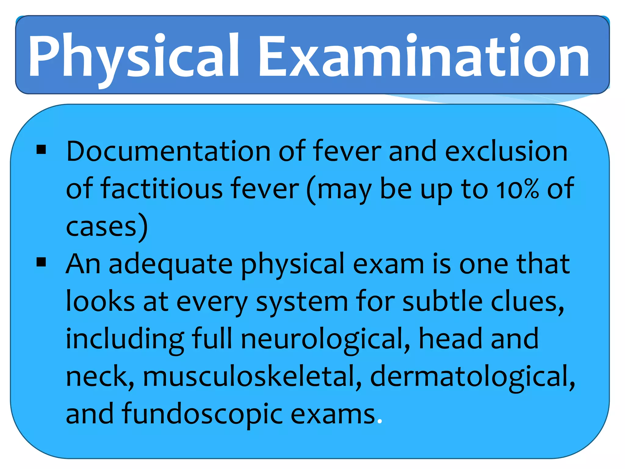 Physical Examination
 Documentation of fever and exclusion
of factitious fever (may be up to 10% of
cases)
 An adequate physical exam is one that
looks at every system for subtle clues,
including full neurological, head and
neck, musculoskeletal, dermatological,
and fundoscopic exams.
 