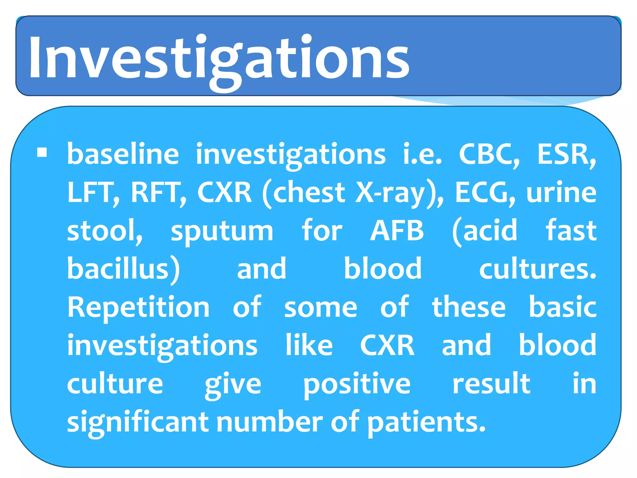 Investigations
 baseline investigations i.e. CBC, ESR,
LFT, RFT, CXR (chest X-ray), ECG, urine
stool, sputum for AFB (acid fast
bacillus) and blood cultures.
Repetition of some of these basic
investigations like CXR and blood
culture give positive result in
significant number of patients.
 