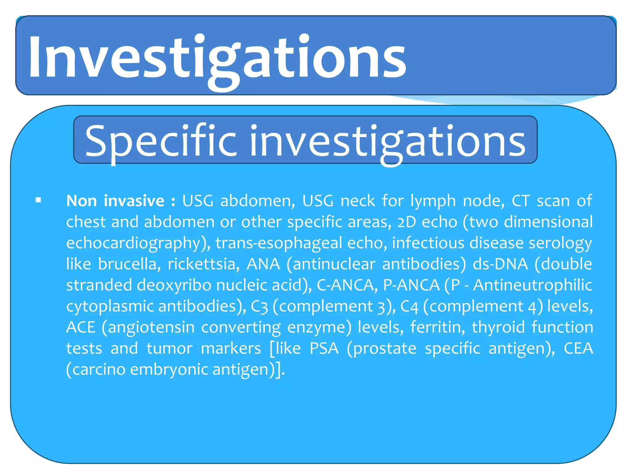 Investigations
 Non invasive : USG abdomen, USG neck for lymph node, CT scan of
chest and abdomen or other specific areas, 2D echo (two dimensional
echocardiography), trans-esophageal echo, infectious disease serology
like brucella, rickettsia, ANA (antinuclear antibodies) ds-DNA (double
stranded deoxyribo nucleic acid), C-ANCA, P-ANCA (P - Antineutrophilic
cytoplasmic antibodies), C3 (complement 3), C4 (complement 4) levels,
ACE (angiotensin converting enzyme) levels, ferritin, thyroid function
tests and tumor markers [like PSA (prostate specific antigen), CEA
(carcino embryonic antigen)].
Specific investigations
 