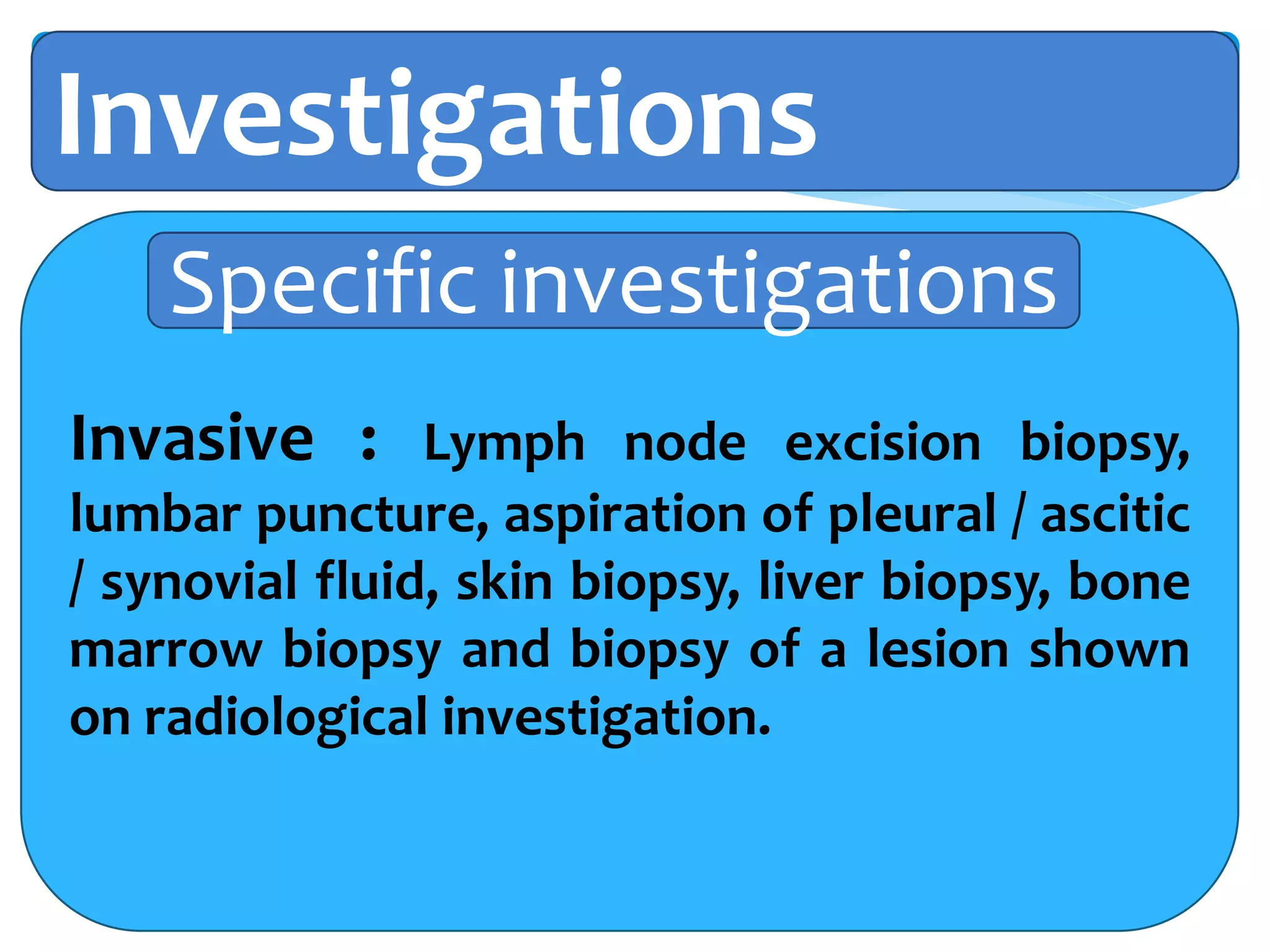 Investigations
Invasive : Lymph node excision biopsy,
lumbar puncture, aspiration of pleural / ascitic
/ synovial fluid, skin biopsy, liver biopsy, bone
marrow biopsy and biopsy of a lesion shown
on radiological investigation.
Specific investigations
 
