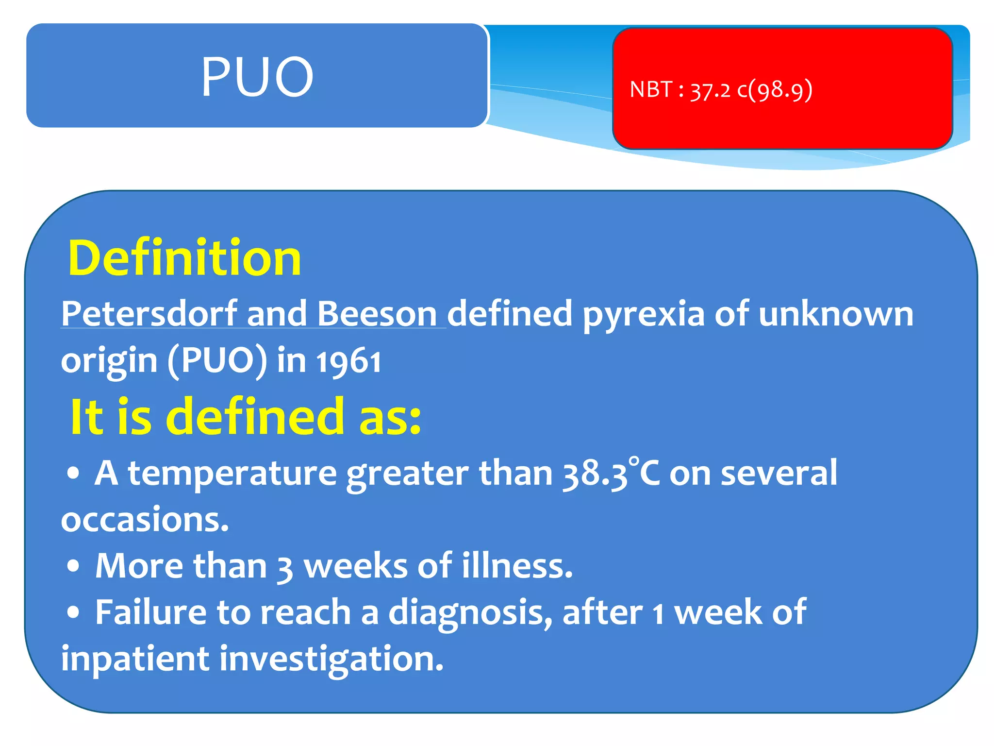 PUO
Definition
Petersdorf and Beeson defined pyrexia of unknown
origin (PUO) in 1961
It is defined as:
• A temperature greater than 38.3°C on several
occasions.
• More than 3 weeks of illness.
• Failure to reach a diagnosis, after 1 week of
inpatient investigation.
NBT : 37.2 c(98.9)
 