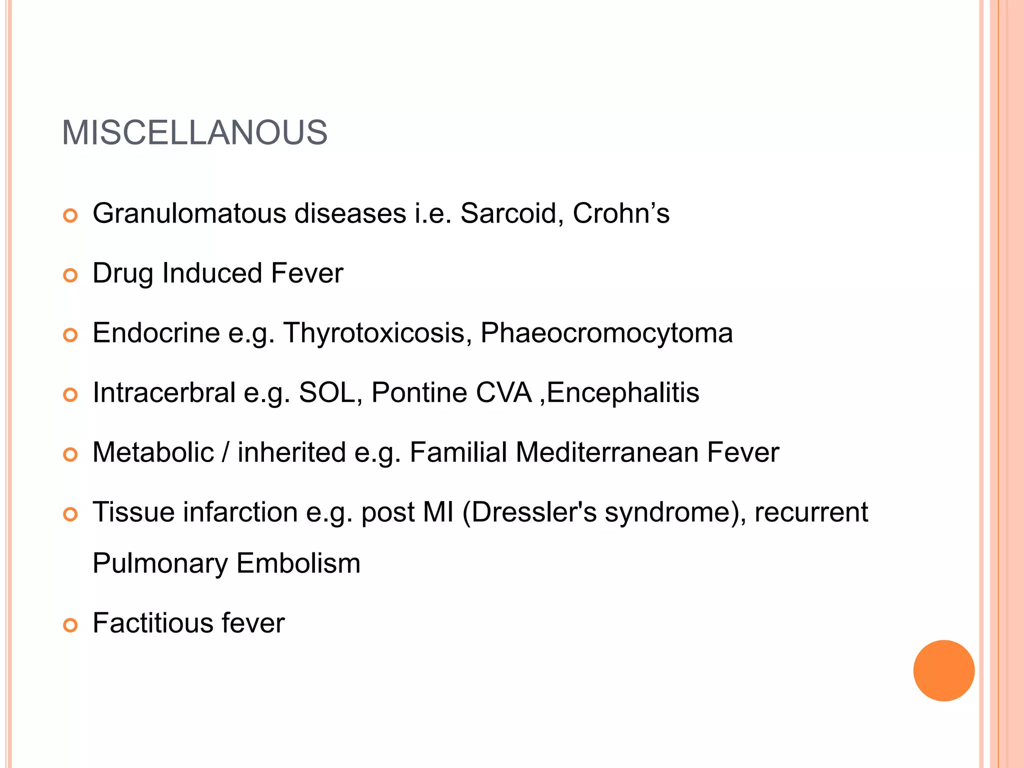 MISCELLANOUS
 Granulomatous diseases i.e. Sarcoid, Crohn’s
 Drug Induced Fever
 Endocrine e.g. Thyrotoxicosis, Phaeocromocytoma
 Intracerbral e.g. SOL, Pontine CVA ,Encephalitis
 Metabolic / inherited e.g. Familial Mediterranean Fever
 Tissue infarction e.g. post MI (Dressler's syndrome), recurrent
Pulmonary Embolism
 Factitious fever
 