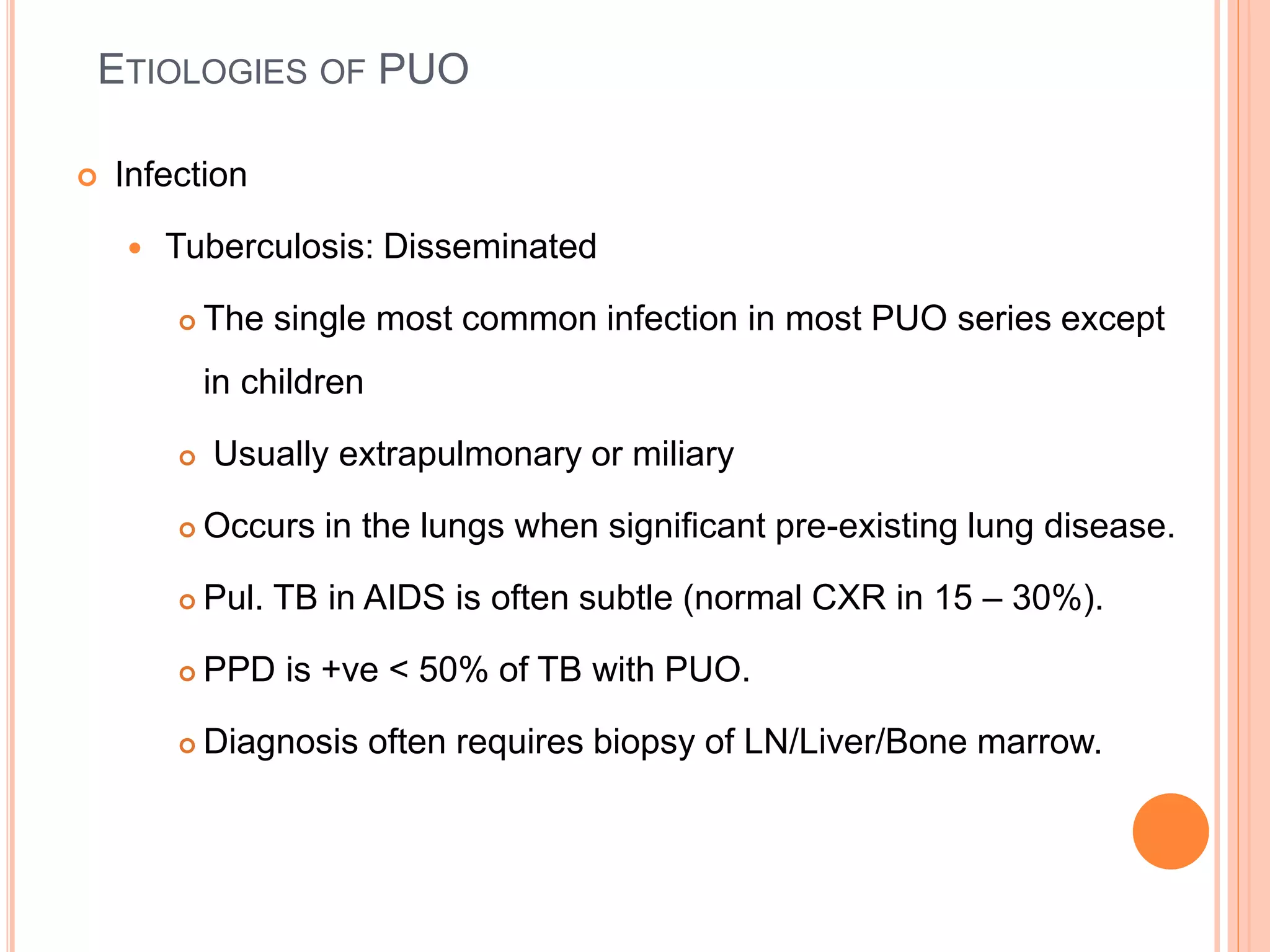 ETIOLOGIES OF PUO
 Infection
 Tuberculosis: Disseminated
 The single most common infection in most PUO series except
in children
 Usually extrapulmonary or miliary
 Occurs in the lungs when significant pre-existing lung disease.
 Pul. TB in AIDS is often subtle (normal CXR in 15 – 30%).
 PPD is +ve < 50% of TB with PUO.
 Diagnosis often requires biopsy of LN/Liver/Bone marrow.
 