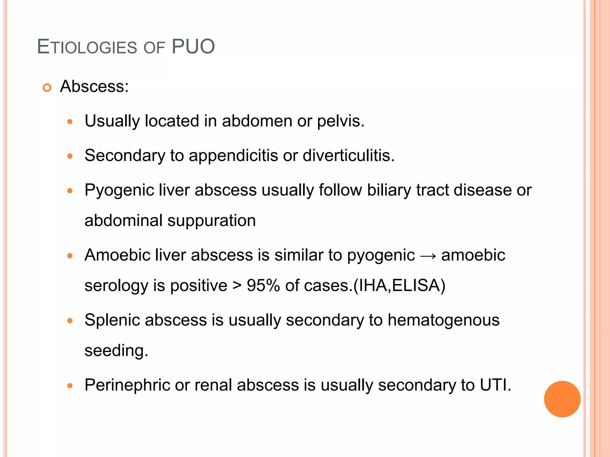 ETIOLOGIES OF PUO
 Abscess:
 Usually located in abdomen or pelvis.
 Secondary to appendicitis or diverticulitis.
 Pyogenic liver abscess usually follow biliary tract disease or
abdominal suppuration
 Amoebic liver abscess is similar to pyogenic → amoebic
serology is positive > 95% of cases.(IHA,ELISA)
 Splenic abscess is usually secondary to hematogenous
seeding.
 Perinephric or renal abscess is usually secondary to UTI.
 