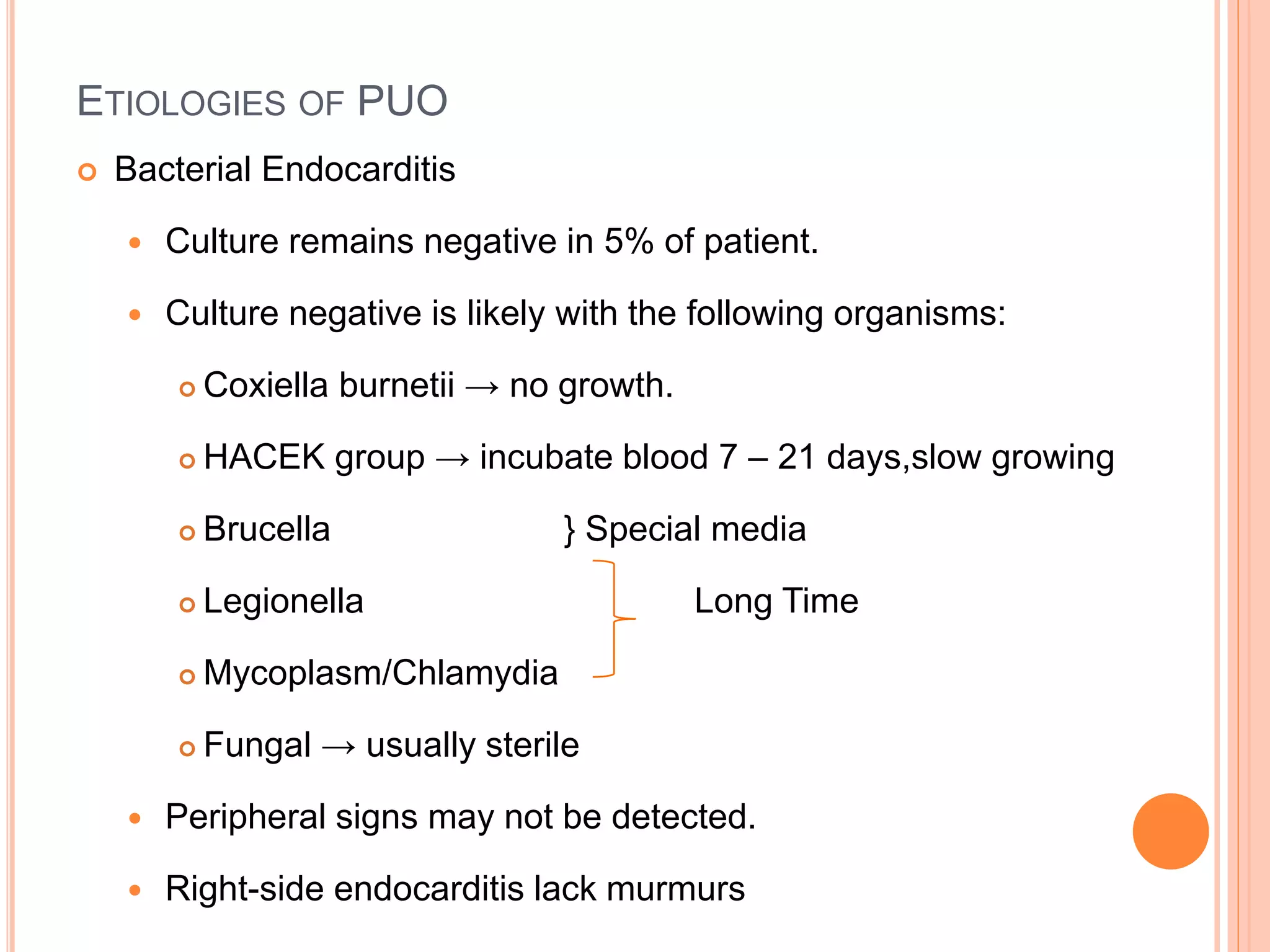 ETIOLOGIES OF PUO
 Bacterial Endocarditis
 Culture remains negative in 5% of patient.
 Culture negative is likely with the following organisms:
 Coxiella burnetii → no growth.
 HACEK group → incubate blood 7 – 21 days,slow growing
 Brucella } Special media
 Legionella Long Time
 Mycoplasm/Chlamydia
 Fungal → usually sterile
 Peripheral signs may not be detected.
 Right-side endocarditis lack murmurs
 