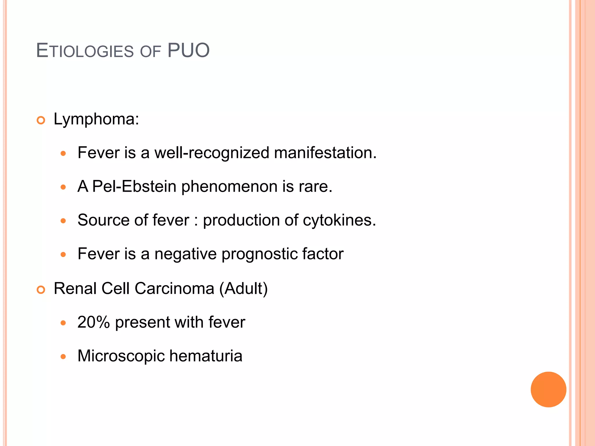 ETIOLOGIES OF PUO
 Lymphoma:
 Fever is a well-recognized manifestation.
 A Pel-Ebstein phenomenon is rare.
 Source of fever : production of cytokines.
 Fever is a negative prognostic factor
 Renal Cell Carcinoma (Adult)
 20% present with fever
 Microscopic hematuria
 