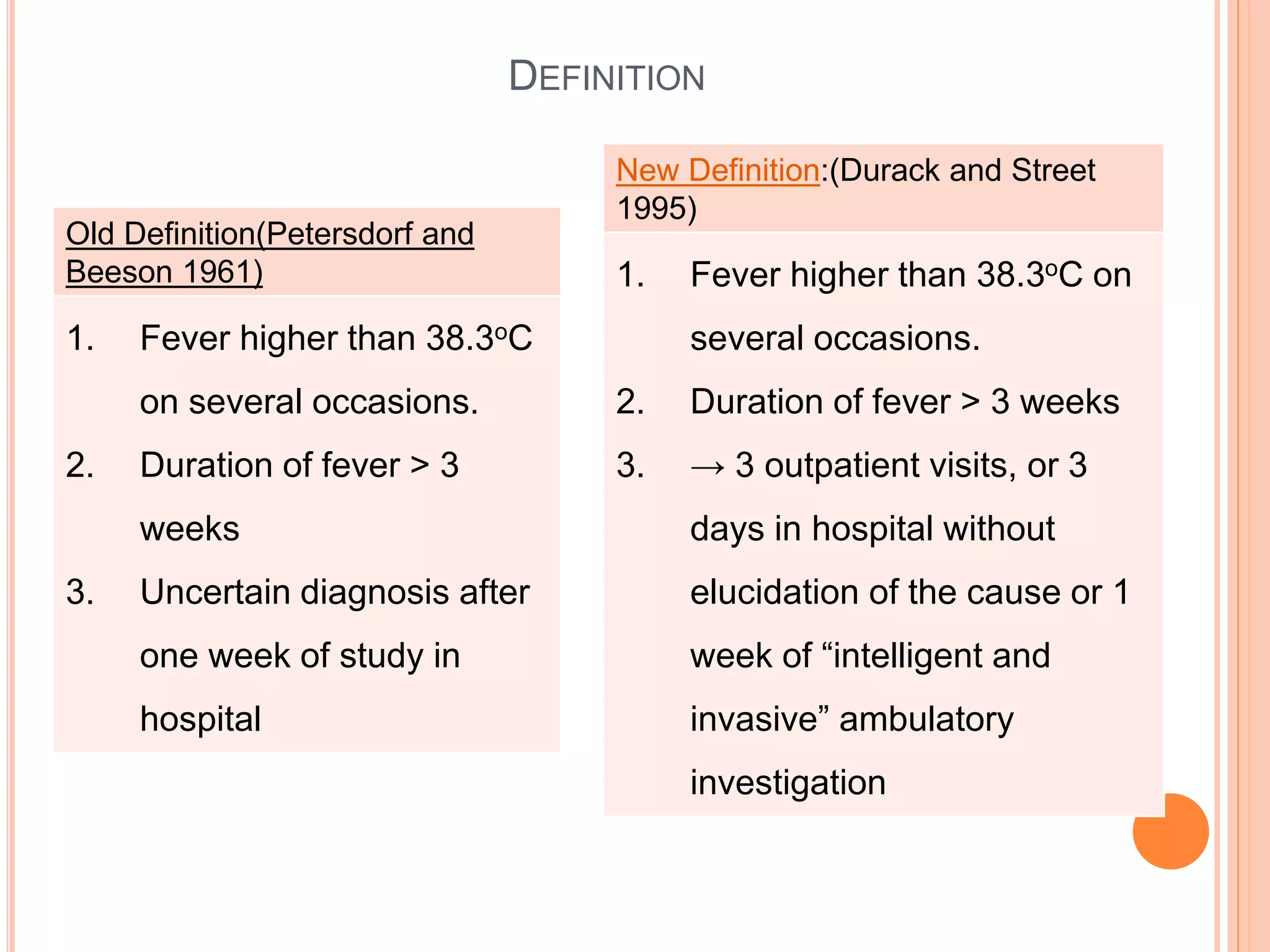 Old Definition(Petersdorf and
Beeson 1961)
1. Fever higher than 38.3oC
on several occasions.
2. Duration of fever > 3
weeks
3. Uncertain diagnosis after
one week of study in
hospital
New Definition:(Durack and Street
1995)
1. Fever higher than 38.3oC on
several occasions.
2. Duration of fever > 3 weeks
3. → 3 outpatient visits, or 3
days in hospital without
elucidation of the cause or 1
week of “intelligent and
invasive” ambulatory
investigation
DEFINITION
 