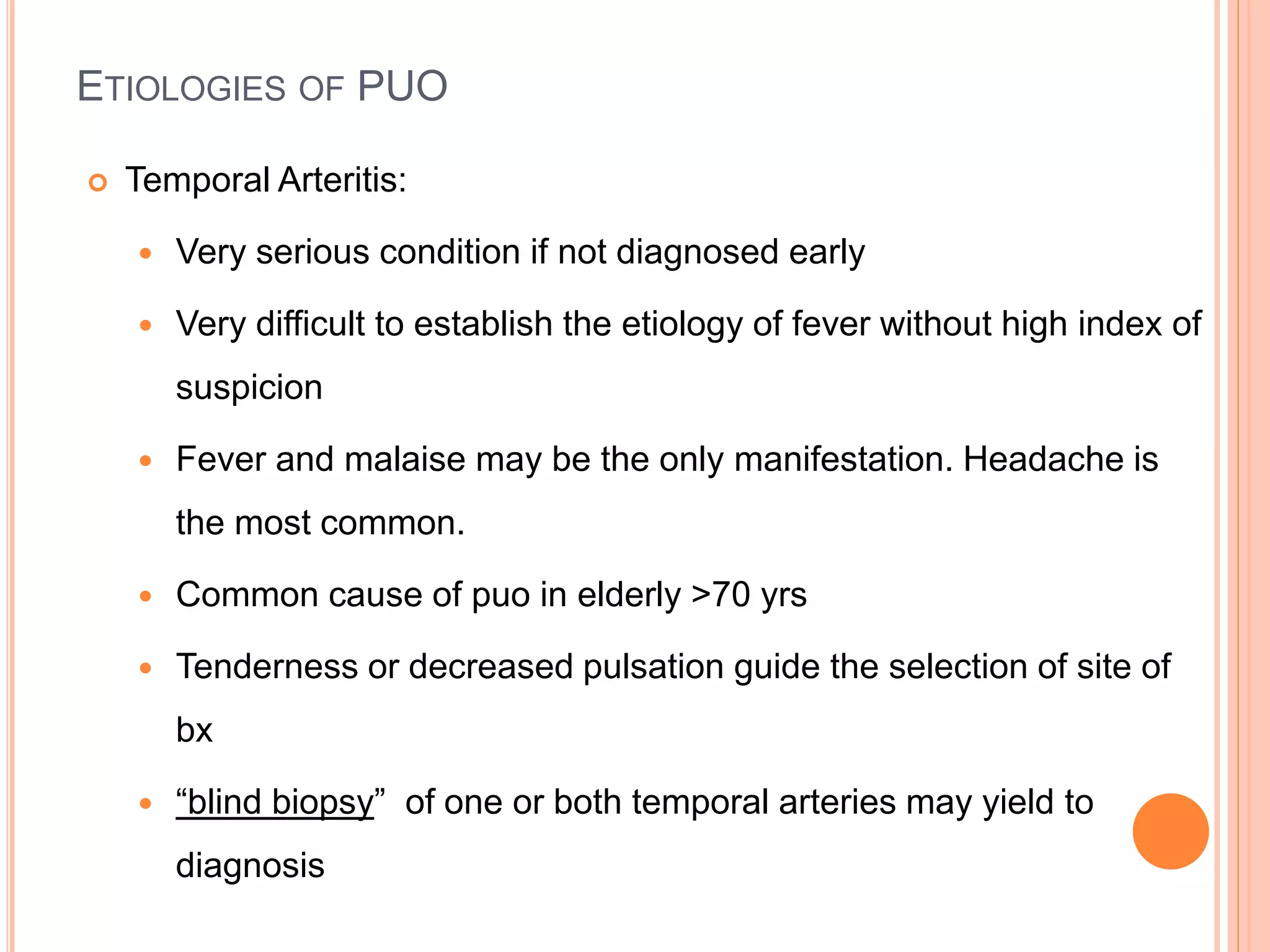 ETIOLOGIES OF PUO
 Temporal Arteritis:
 Very serious condition if not diagnosed early
 Very difficult to establish the etiology of fever without high index of
suspicion
 Fever and malaise may be the only manifestation. Headache is
the most common.
 Common cause of puo in elderly >70 yrs
 Tenderness or decreased pulsation guide the selection of site of
bx
 “blind biopsy” of one or both temporal arteries may yield to
diagnosis
 