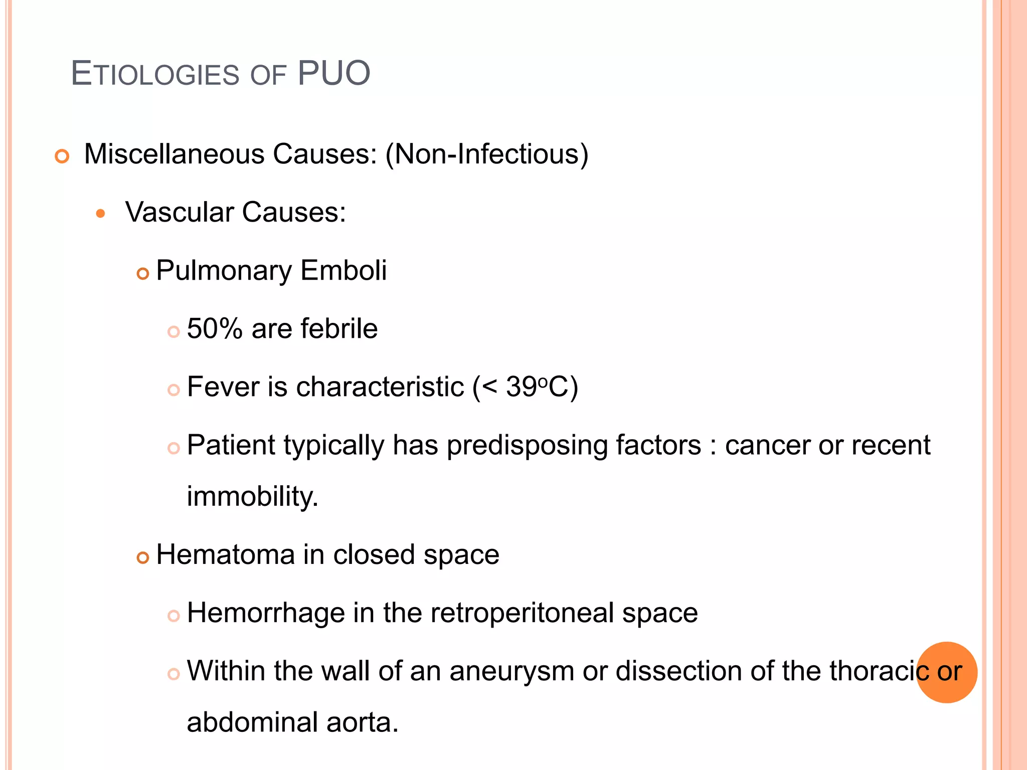 ETIOLOGIES OF PUO
 Miscellaneous Causes: (Non-Infectious)
 Vascular Causes:
 Pulmonary Emboli
 50% are febrile
 Fever is characteristic (< 39oC)
 Patient typically has predisposing factors : cancer or recent
immobility.
 Hematoma in closed space
 Hemorrhage in the retroperitoneal space
 Within the wall of an aneurysm or dissection of the thoracic or
abdominal aorta.
 