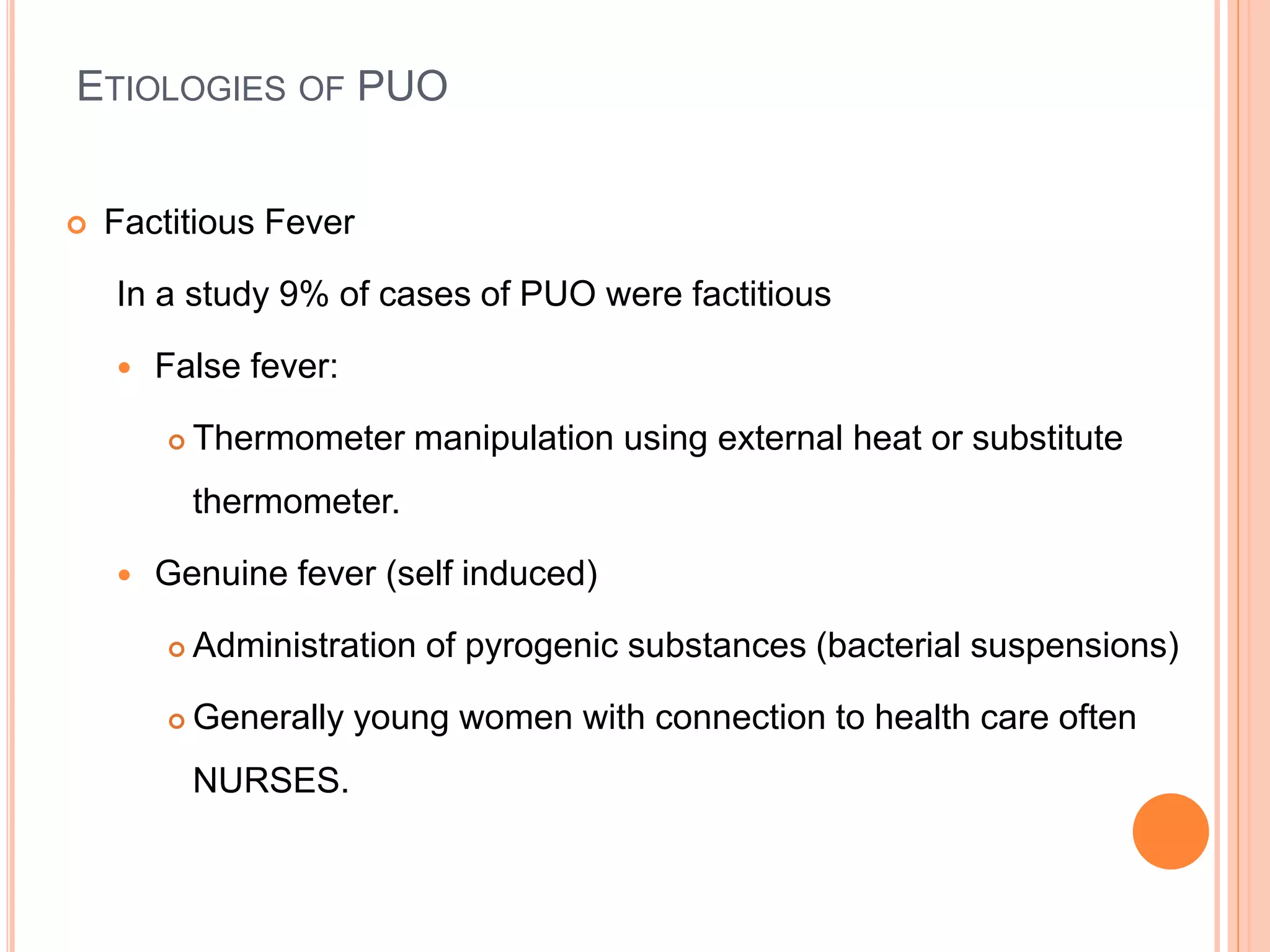 ETIOLOGIES OF PUO
 Factitious Fever
In a study 9% of cases of PUO were factitious
 False fever:
 Thermometer manipulation using external heat or substitute
thermometer.
 Genuine fever (self induced)
 Administration of pyrogenic substances (bacterial suspensions)
 Generally young women with connection to health care often
NURSES.
 