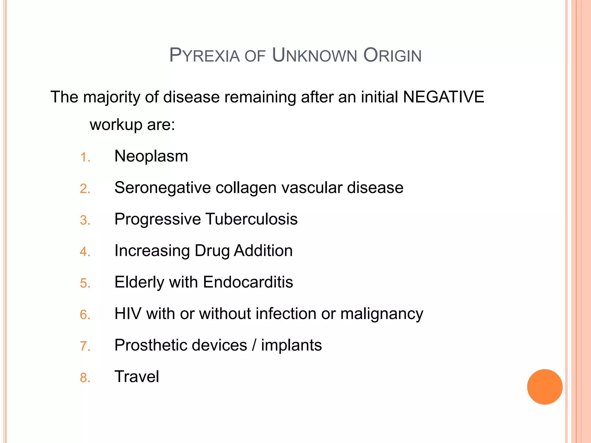PYREXIA OF UNKNOWN ORIGIN
The majority of disease remaining after an initial NEGATIVE
workup are:
1. Neoplasm
2. Seronegative collagen vascular disease
3. Progressive Tuberculosis
4. Increasing Drug Addition
5. Elderly with Endocarditis
6. HIV with or without infection or malignancy
7. Prosthetic devices / implants
8. Travel
 