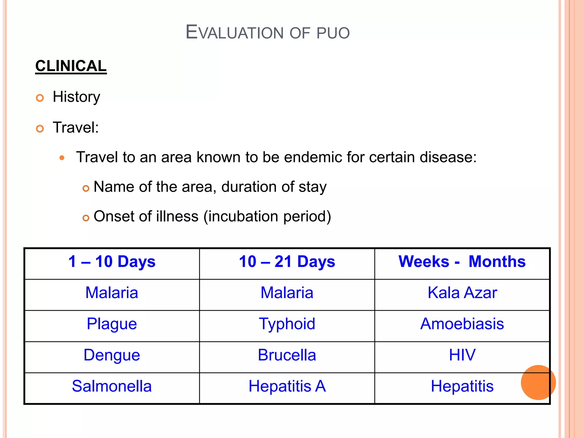 CLINICAL
 History
 Travel:
 Travel to an area known to be endemic for certain disease:
 Name of the area, duration of stay
 Onset of illness (incubation period)
1 – 10 Days 10 – 21 Days Weeks - Months
Malaria Malaria Kala Azar
Plague Typhoid Amoebiasis
Dengue Brucella HIV
Salmonella Hepatitis A Hepatitis
EVALUATION OF PUO
 