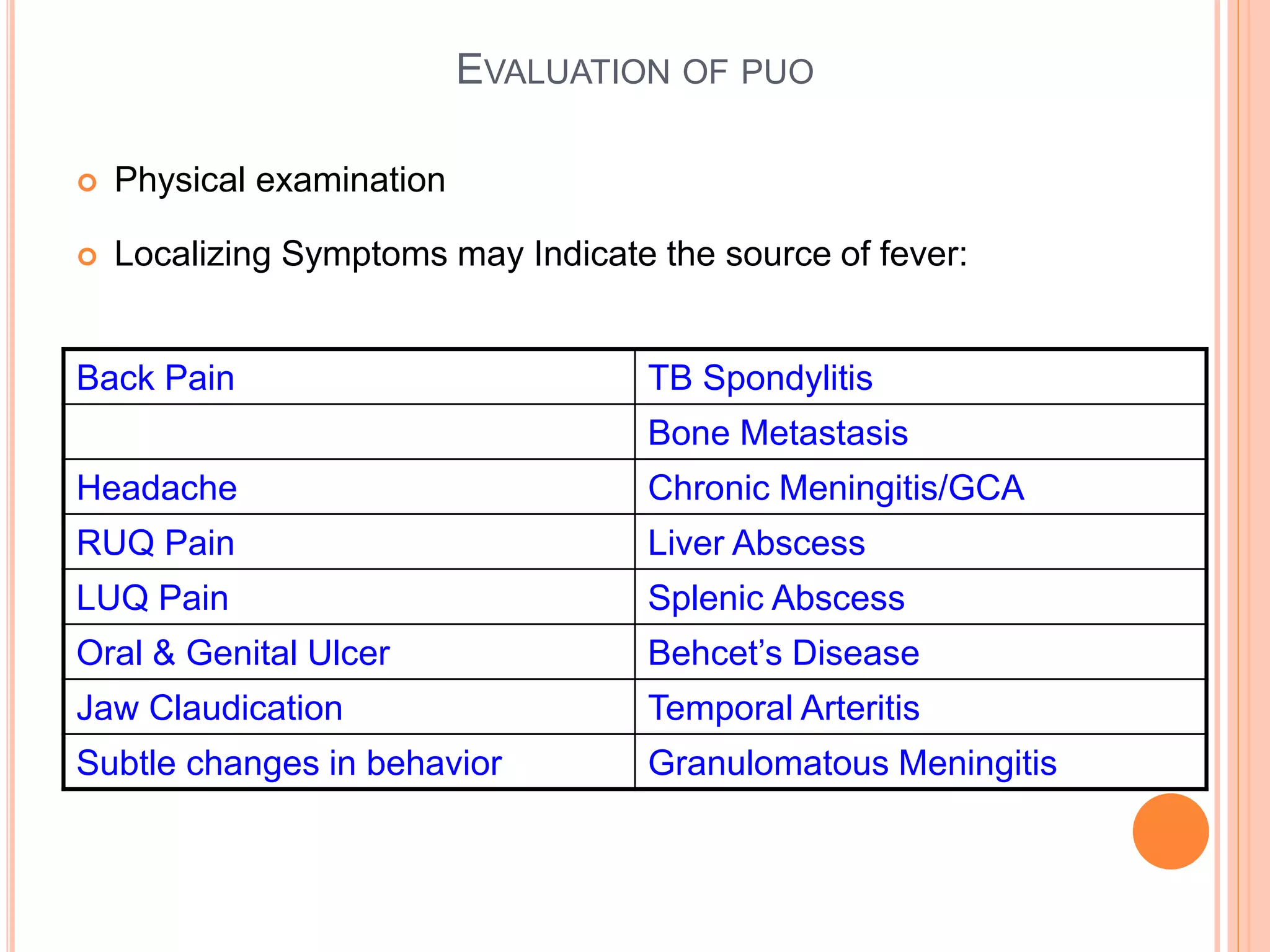  Physical examination
 Localizing Symptoms may Indicate the source of fever:
Back Pain TB Spondylitis
Bone Metastasis
Headache Chronic Meningitis/GCA
RUQ Pain Liver Abscess
LUQ Pain Splenic Abscess
Oral & Genital Ulcer Behcet’s Disease
Jaw Claudication Temporal Arteritis
Subtle changes in behavior Granulomatous Meningitis
EVALUATION OF PUO
 