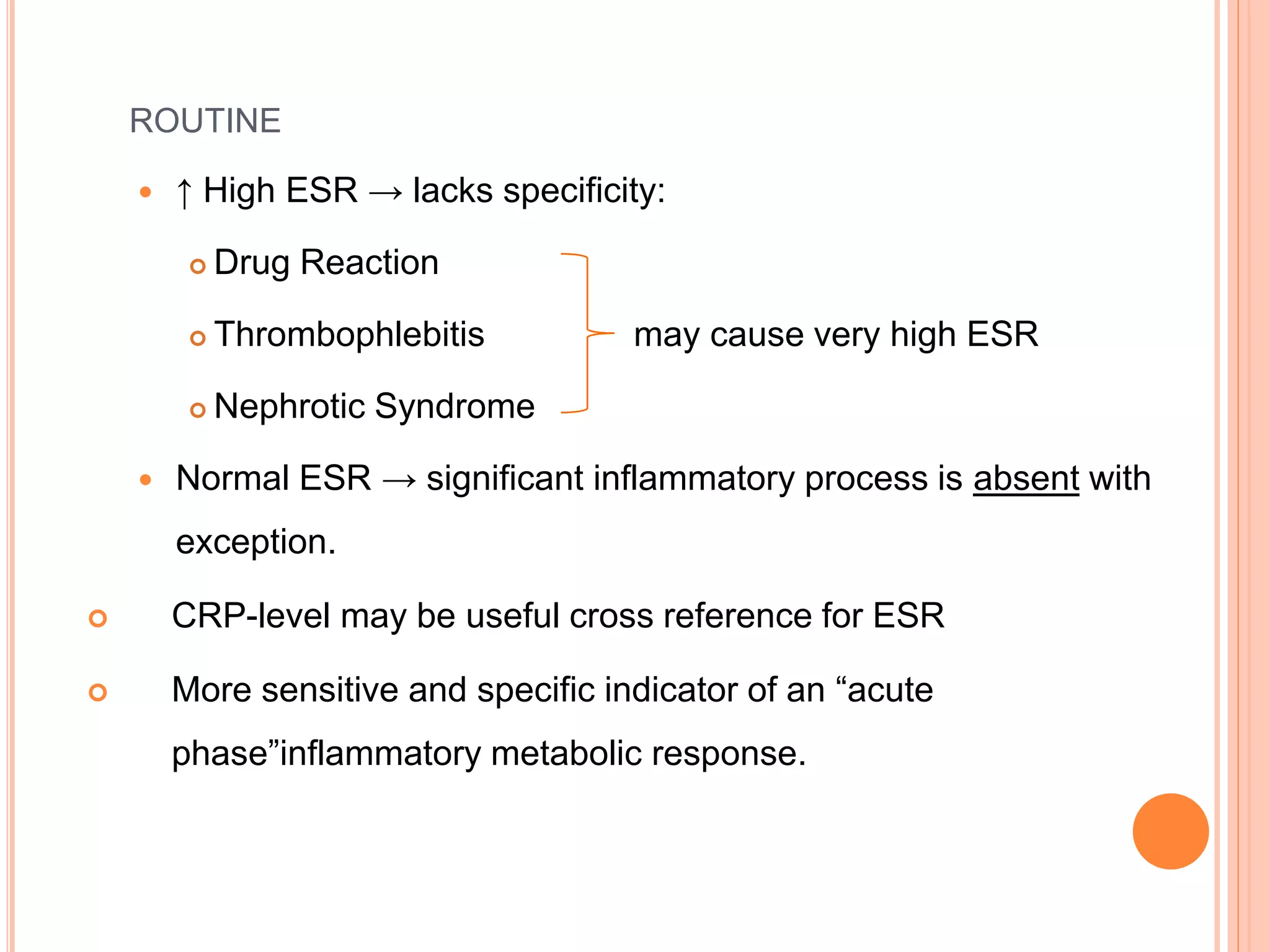 ROUTINE
 ↑ High ESR → lacks specificity:
 Drug Reaction
 Thrombophlebitis may cause very high ESR
 Nephrotic Syndrome
 Normal ESR → significant inflammatory process is absent with
exception.
 CRP-level may be useful cross reference for ESR
 More sensitive and specific indicator of an “acute
phase”inflammatory metabolic response.
 