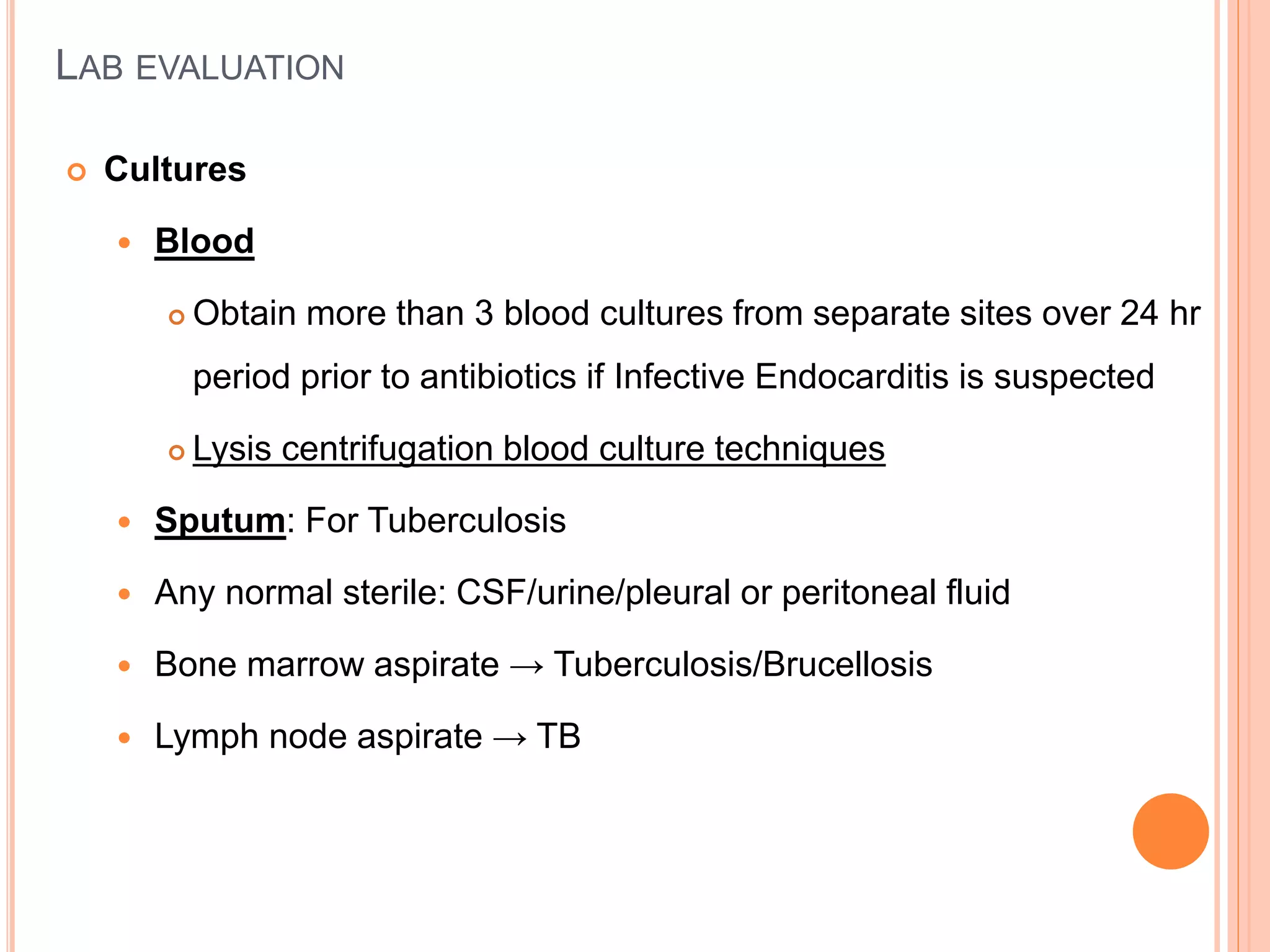 LAB EVALUATION
 Cultures
 Blood
 Obtain more than 3 blood cultures from separate sites over 24 hr
period prior to antibiotics if Infective Endocarditis is suspected
 Lysis centrifugation blood culture techniques
 Sputum: For Tuberculosis
 Any normal sterile: CSF/urine/pleural or peritoneal fluid
 Bone marrow aspirate → Tuberculosis/Brucellosis
 Lymph node aspirate → TB
 