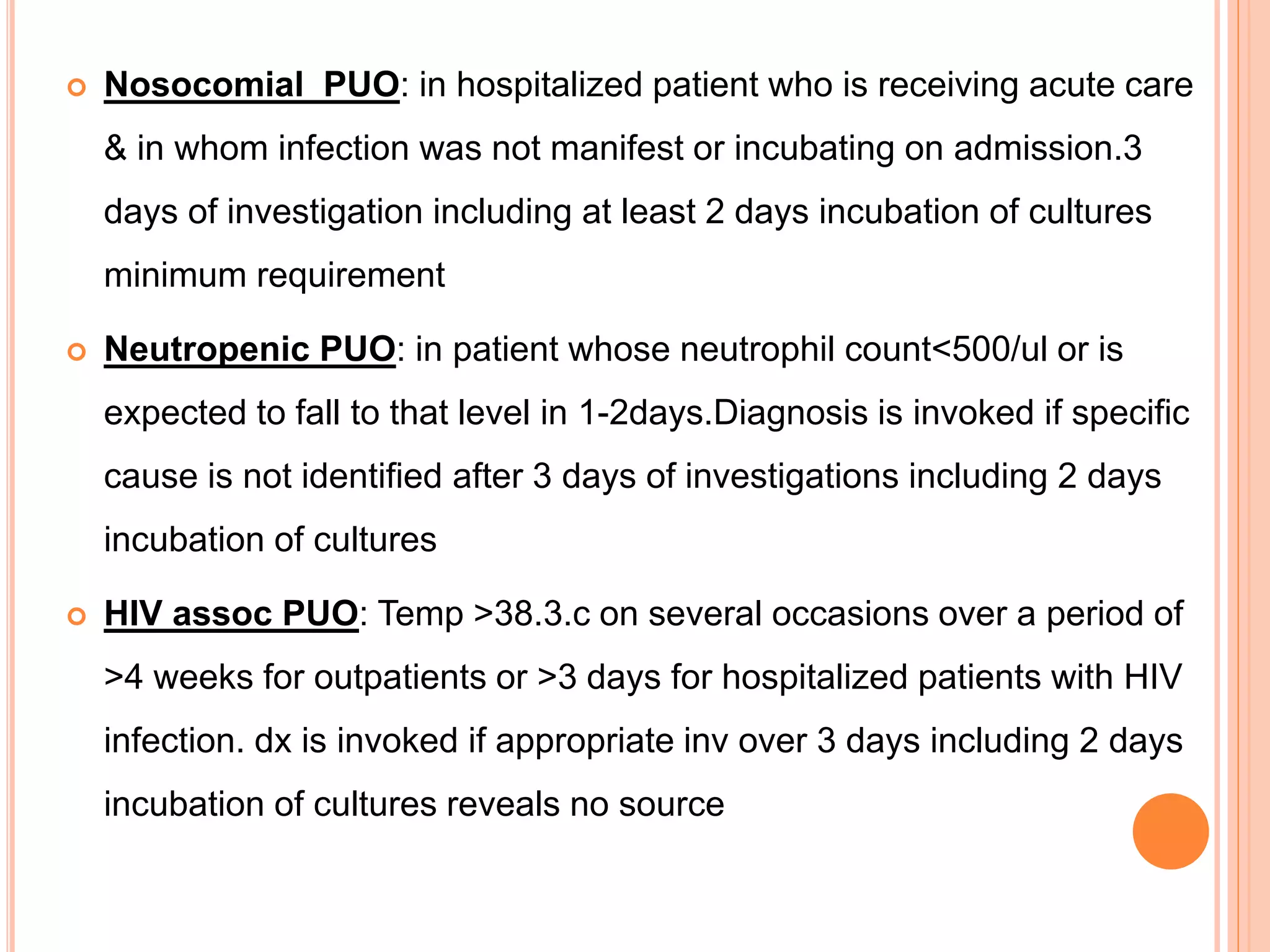  Nosocomial PUO: in hospitalized patient who is receiving acute care
& in whom infection was not manifest or incubating on admission.3
days of investigation including at least 2 days incubation of cultures
minimum requirement
 Neutropenic PUO: in patient whose neutrophil count<500/ul or is
expected to fall to that level in 1-2days.Diagnosis is invoked if specific
cause is not identified after 3 days of investigations including 2 days
incubation of cultures
 HIV assoc PUO: Temp >38.3.c on several occasions over a period of
>4 weeks for outpatients or >3 days for hospitalized patients with HIV
infection. dx is invoked if appropriate inv over 3 days including 2 days
incubation of cultures reveals no source
 