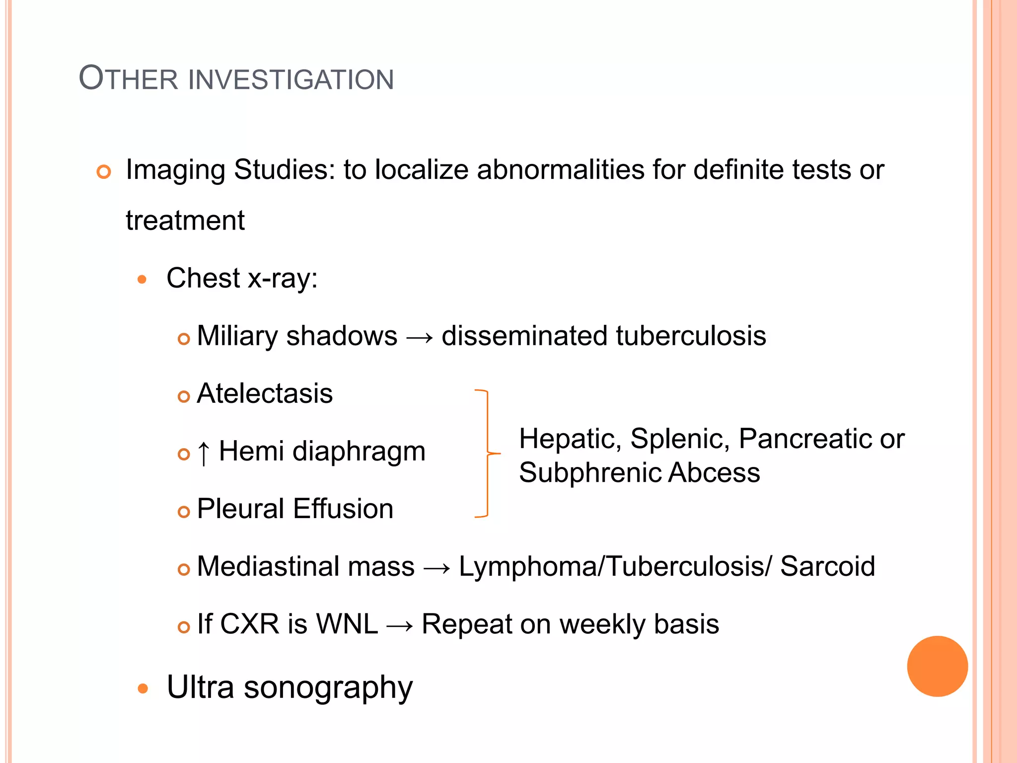 OTHER INVESTIGATION
 Imaging Studies: to localize abnormalities for definite tests or
treatment
 Chest x-ray:
 Miliary shadows → disseminated tuberculosis
 Atelectasis
 ↑ Hemi diaphragm
 Pleural Effusion
 Mediastinal mass → Lymphoma/Tuberculosis/ Sarcoid
 If CXR is WNL → Repeat on weekly basis
 Ultra sonography
Hepatic, Splenic, Pancreatic or
Subphrenic Abcess
 