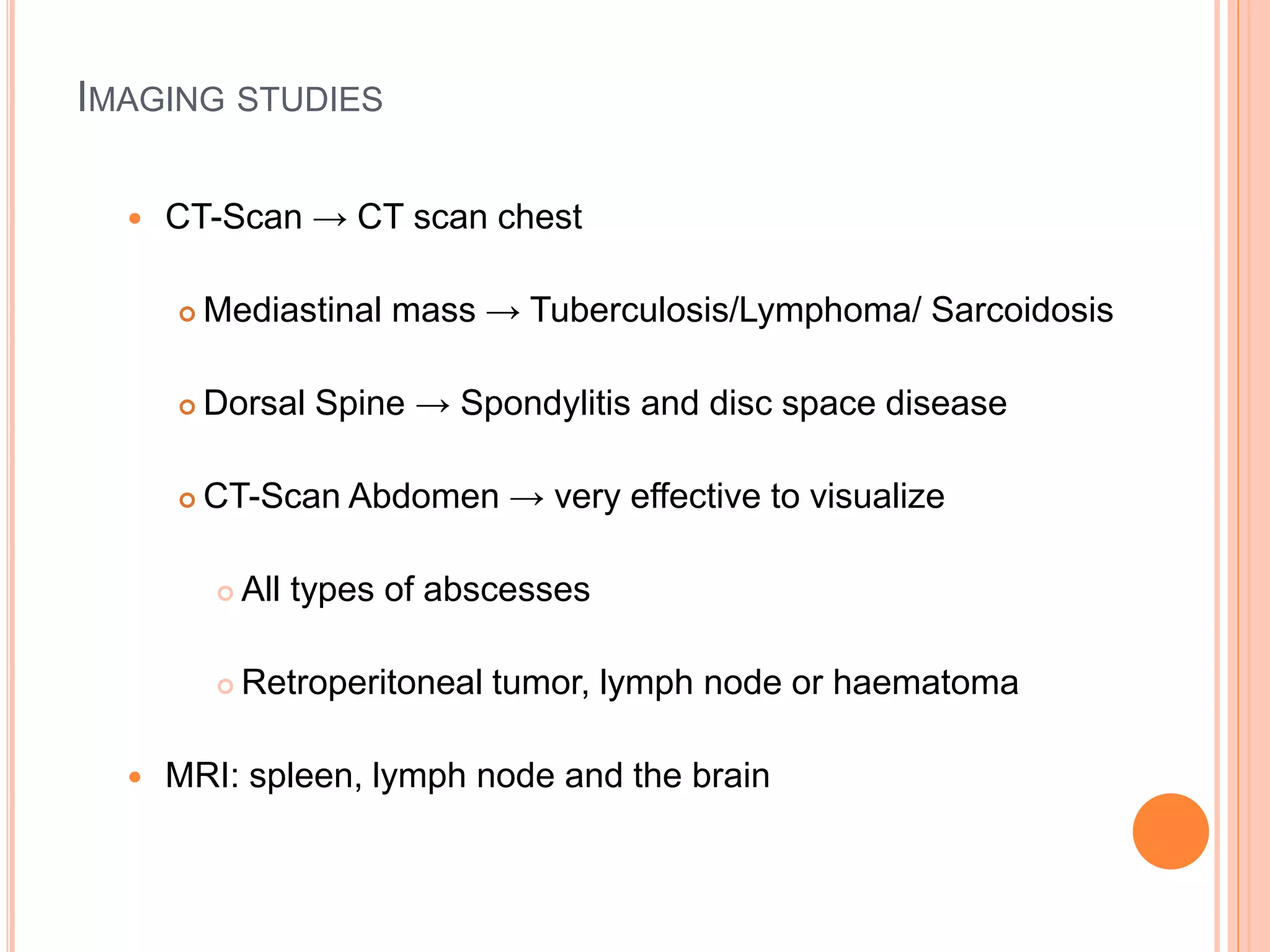 IMAGING STUDIES
 CT-Scan → CT scan chest
 Mediastinal mass → Tuberculosis/Lymphoma/ Sarcoidosis
 Dorsal Spine → Spondylitis and disc space disease
 CT-Scan Abdomen → very effective to visualize
 All types of abscesses
 Retroperitoneal tumor, lymph node or haematoma
 MRI: spleen, lymph node and the brain
 