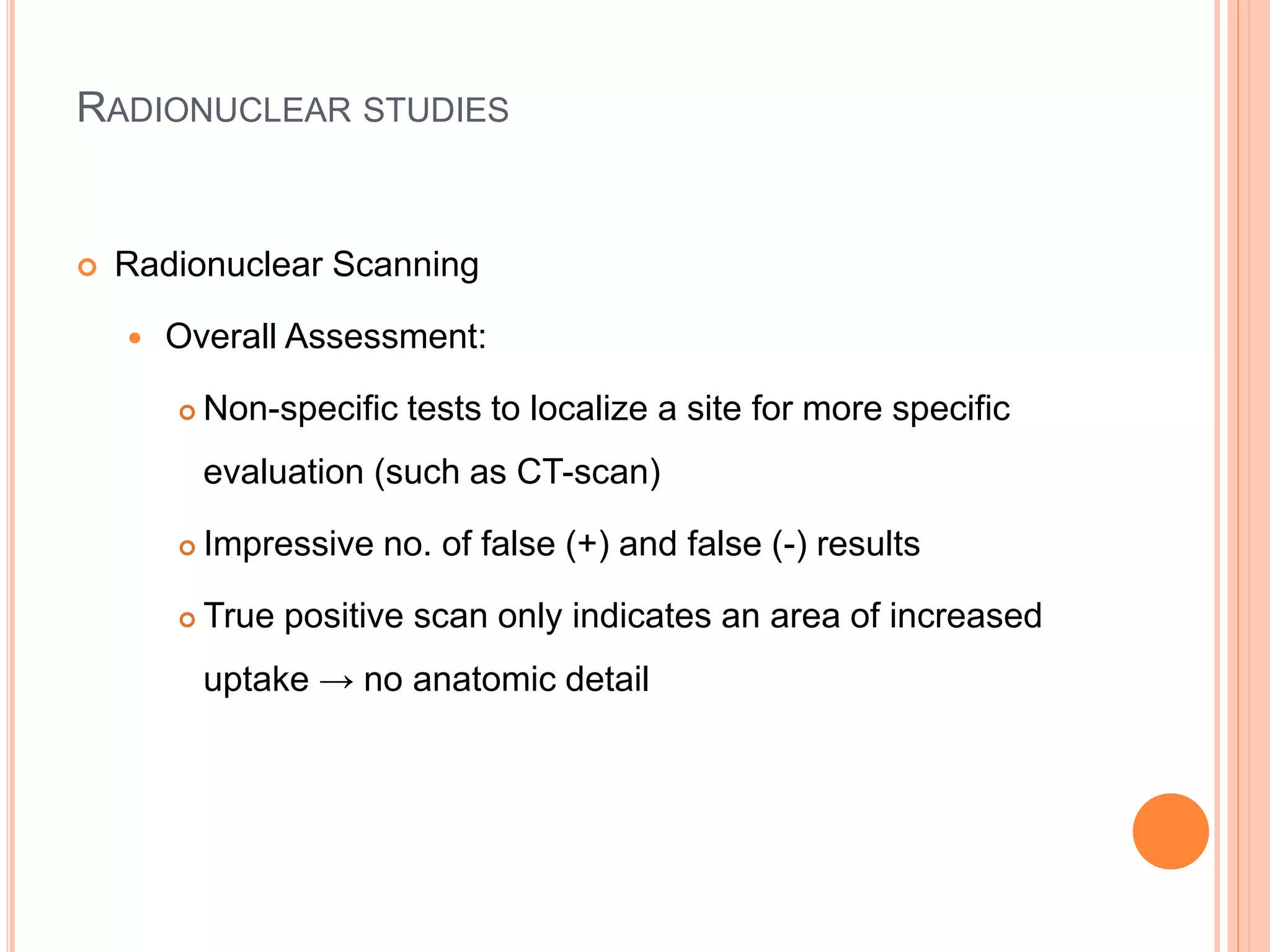 RADIONUCLEAR STUDIES
 Radionuclear Scanning
 Overall Assessment:
 Non-specific tests to localize a site for more specific
evaluation (such as CT-scan)
 Impressive no. of false (+) and false (-) results
 True positive scan only indicates an area of increased
uptake → no anatomic detail
 