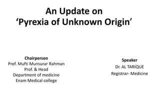 An Update on
‘Pyrexia of Unknown Origin’
Speaker
Dr. AL TARIQUE
Registrar- Medicine
Chairperson
Prof. Mufti Munsurar Rahman
Prof. & Head
Department of medicine
Enam Medical college
 