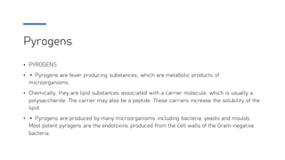Pyrogens
• PYROGENS
• ▸ Pyrogens are fever producing substances, which are metabolic products of
microorganisms.
• Chemically, they are lipid substances associated with a carrier molecule, which is usually a
polysaccharide. The carrier may also be a peptide. These carriers increase the solubility of the
lipid.
• ▸ Pyrogens are produced by many microorganisms including bacteria, yeasts and moulds.
Most potent pyrogens are the endotoxins produced from the cell walls of the Gram-negative
bacteria.
 