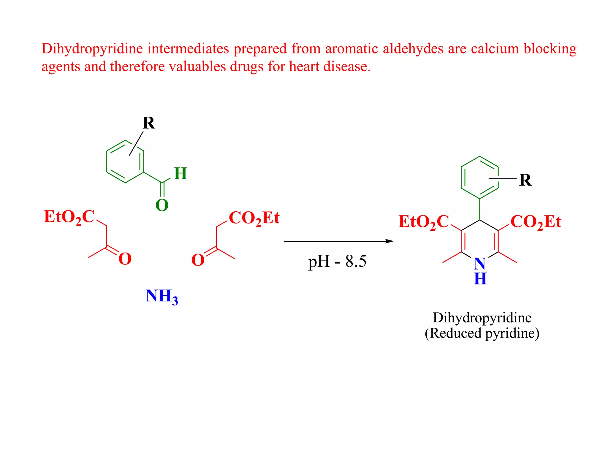 Dihydropyridine intermediates prepared from aromatic aldehydes are calcium blocking
agents and therefore valuables drugs for heart disease.
H
O
O
EtO2C
O
CO2Et
NH3
pH - 8.5 N
H
EtO2C CO2Et
Dihydropyridine
(Reduced pyridine)
R
R
 