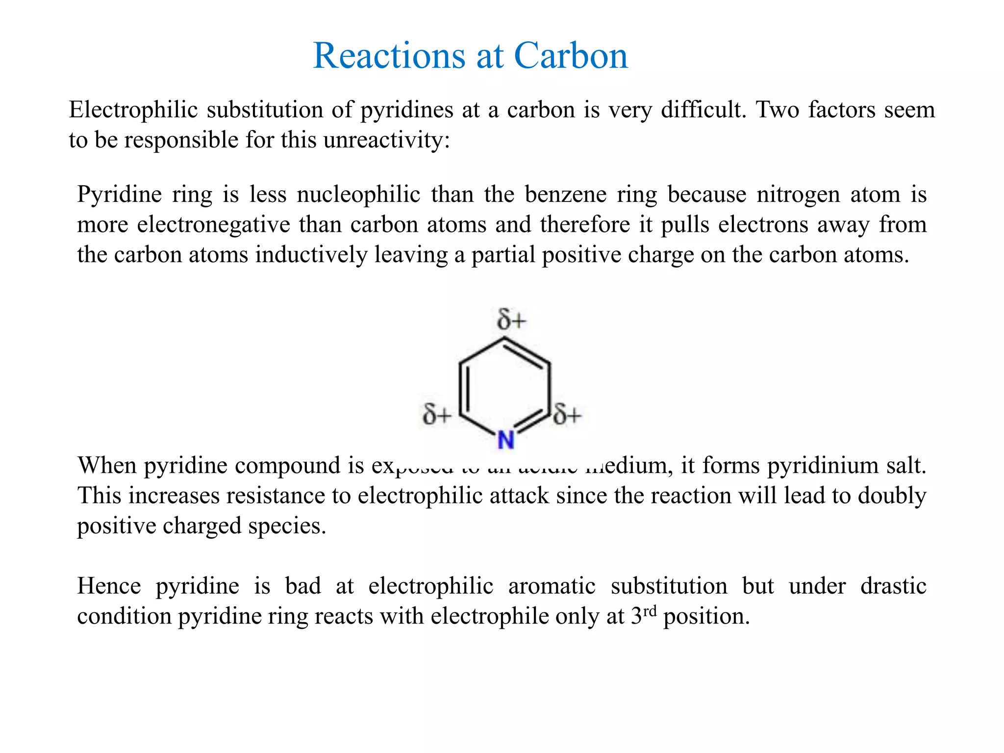 Electrophilic substitution of pyridines at a carbon is very difficult. Two factors seem
to be responsible for this unreactivity:
Pyridine ring is less nucleophilic than the benzene ring because nitrogen atom is
more electronegative than carbon atoms and therefore it pulls electrons away from
the carbon atoms inductively leaving a partial positive charge on the carbon atoms.
When pyridine compound is exposed to an acidic medium, it forms pyridinium salt.
This increases resistance to electrophilic attack since the reaction will lead to doubly
positive charged species.
Hence pyridine is bad at electrophilic aromatic substitution but under drastic
condition pyridine ring reacts with electrophile only at 3rd position.
Reactions at Carbon
 