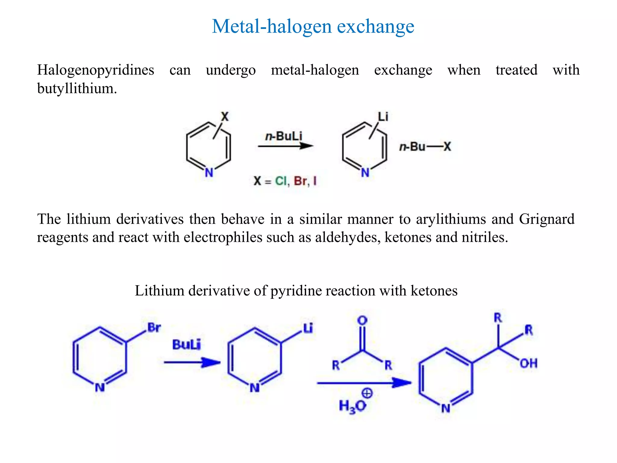 Halogenopyridines can undergo metal-halogen exchange when treated with
butyllithium.
Metal-halogen exchange
The lithium derivatives then behave in a similar manner to arylithiums and Grignard
reagents and react with electrophiles such as aldehydes, ketones and nitriles.
Lithium derivative of pyridine reaction with ketones
 