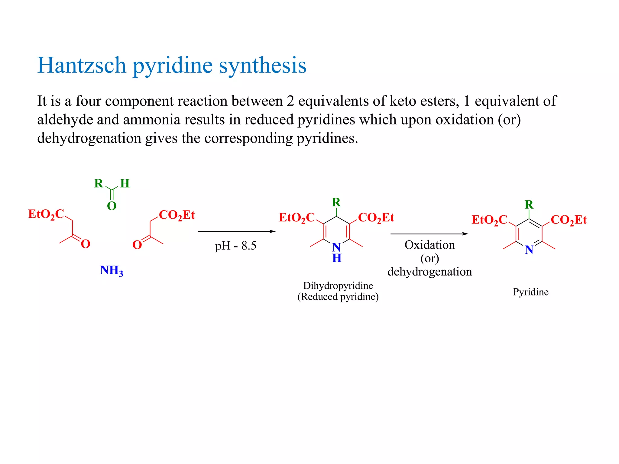 Hantzsch pyridine synthesis
It is a four component reaction between 2 equivalents of keto esters, 1 equivalent of
aldehyde and ammonia results in reduced pyridines which upon oxidation (or)
dehydrogenation gives the corresponding pyridines.
R H
O
O
EtO2C
O
CO2Et
NH3
pH - 8.5 N
H
R
EtO2C CO2Et
Oxidation
(or)
dehydrogenation
N
R
EtO2C CO2Et
Dihydropyridine
(Reduced pyridine) Pyridine
 