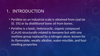 1. INTRODUCTION
• Pyridine on an industrial scale is obtained from coal tar
(0. 1%) or by distilitionof bone oil from bones.
• Pyridine is a basic, heterocyclic, organic compound
(C₅H₅N) structurally related to benzene but with one
methine group replaced by a nitrogen atom, known for
its flammable, weakly alkaline, water-miscible, and foul-
smelling properties
 
