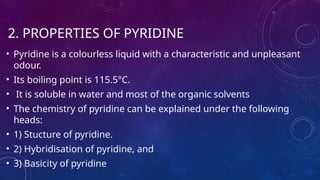 2. PROPERTIES OF PYRIDINE
• Pyridine is a colourless liquid with a characteristic and unpleasant
odour.
• Its boiling point is 115.5°C.
• It is soluble in water and most of the organic solvents
• The chemistry of pyridine can be explained under the following
heads:
• 1) Stucture of pyridine.
• 2) Hybridisation of pyridine, and
• 3) Basicity of pyridine
 