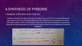 4.SYNTHESIS OF PYRIDINE
1.Isolation of Pyridine from Coal-Tar:
Pyridine is found in the light oil fraction of coal tar (by up to170°C). It is formed along with
other bases in the form of soluble sulphates in the acidic layer by the extraction of coal tar
with dilute sulphuric acid. On treating this acidic layer with sodium hydroxide, a dark brown
coloured oily liquid separates out, and from this liquid pyridine can be obtained by fractional
distillation
 