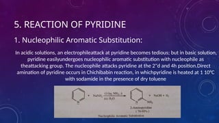 5. REACTION OF PYRIDINE
1. Nucleophilic Aromatic Substitution:
In acidic solutions, an electrophileattack at pyridine becomes tedious; but in basic solution,
pyridine easilyundergoes nucleophilic aromatic substitution with nucleophile as
theattacking group. The nucleophile attacks pyridine at the 2"d and 4h position.Direct
amination of pyridine occurs in Chichibabin reaction, in whichpyridine is heated at 1 10°C
with sodamide in the presence of dry toluene
 